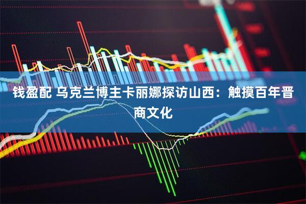 钱盈配 乌克兰博主卡丽娜探访山西：触摸百年晋商文化