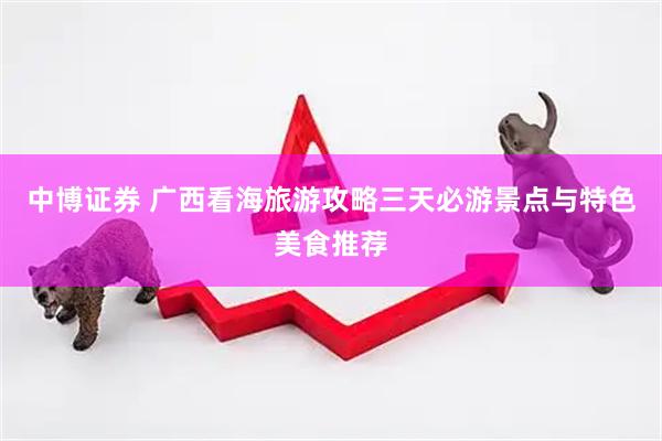 中博证券 广西看海旅游攻略三天必游景点与特色美食推荐