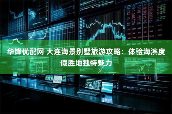 华锋优配网 大连海景别墅旅游攻略：体验海滨度假胜地独特魅力