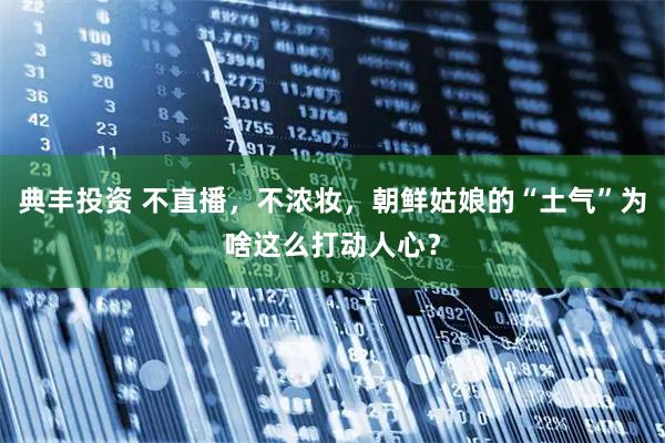 典丰投资 不直播，不浓妆，朝鲜姑娘的“土气”为啥这么打动人心？