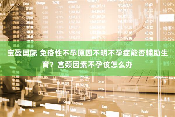 宝盈国际 免疫性不孕原因不明不孕症能否辅助生育？宫颈因素不孕该怎么办