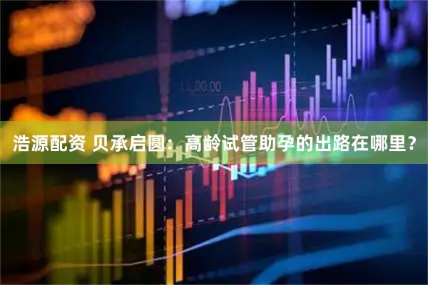 浩源配资 贝承启圆：高龄试管助孕的出路在哪里？