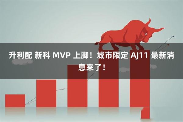升利配 新科 MVP 上脚！城市限定 AJ11 最新消息来了！