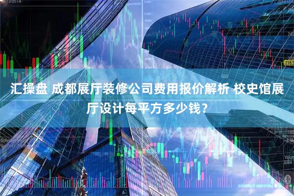 汇操盘 成都展厅装修公司费用报价解析 校史馆展厅设计每平方多少钱？