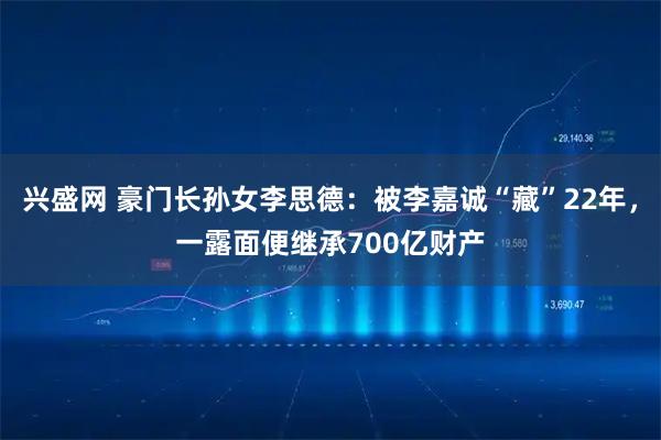 兴盛网 豪门长孙女李思德：被李嘉诚“藏”22年，一露面便继承700亿财产