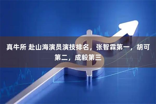 真牛所 赴山海演员演技排名，张智霖第一，胡可第二，成毅第三