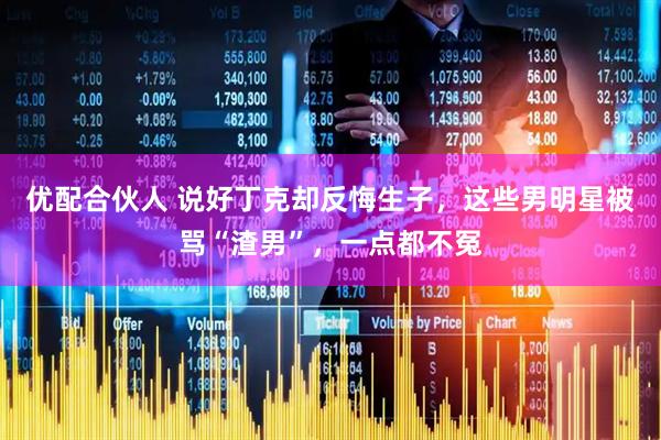 优配合伙人 说好丁克却反悔生子，这些男明星被骂“渣男”，一点都不冤