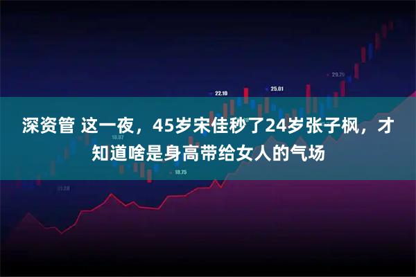 深资管 这一夜，45岁宋佳秒了24岁张子枫，才知道啥是身高带给女人的气场
