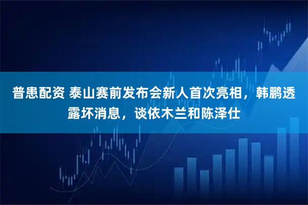 普患配资 泰山赛前发布会新人首次亮相，韩鹏透露坏消息，谈依木兰和陈泽仕