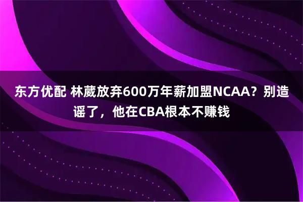 东方优配 林葳放弃600万年薪加盟NCAA？别造谣了，他在CBA根本不赚钱