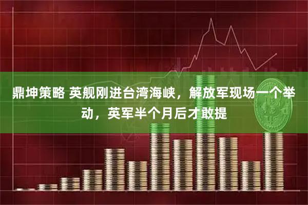 鼎坤策略 英舰刚进台湾海峡，解放军现场一个举动，英军半个月后才敢提