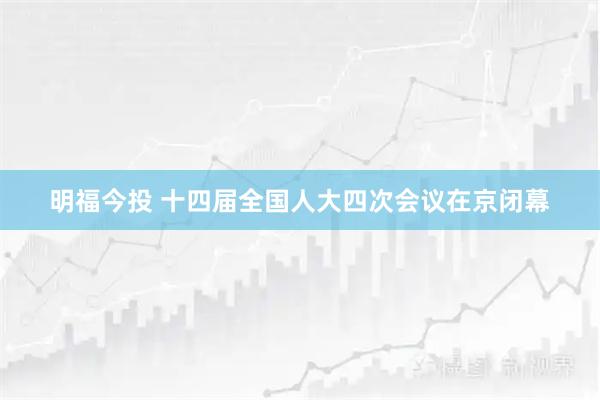 明福今投 十四届全国人大四次会议在京闭幕