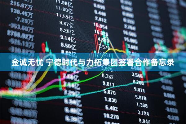 金诚无忧 宁德时代与力拓集团签署合作备忘录