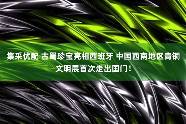 集采优配 古蜀珍宝亮相西班牙 中国西南地区青铜文明展首次走出国门！