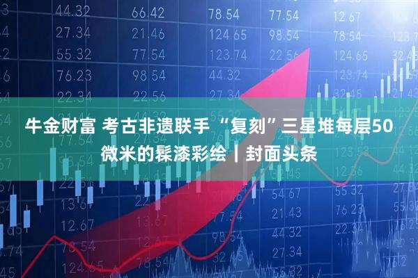 牛金财富 考古非遗联手 “复刻”三星堆每层50微米的髹漆彩绘｜封面头条