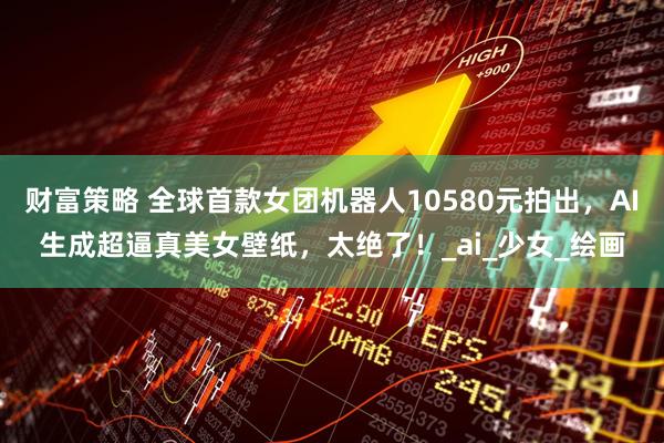 财富策略 全球首款女团机器人10580元拍出，AI生成超逼真美女壁纸，太绝了！_ai_少女_绘画