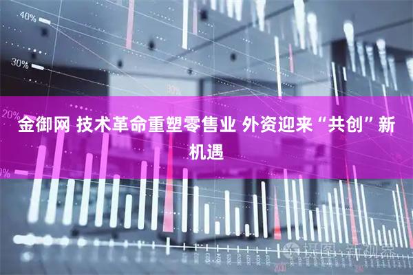 金御网 技术革命重塑零售业 外资迎来“共创”新机遇
