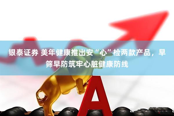 银泰证券 美年健康推出安“心”检两款产品，早筛早防筑牢心脏健康防线