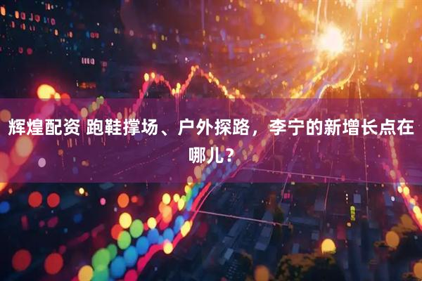 辉煌配资 跑鞋撑场、户外探路，李宁的新增长点在哪儿？