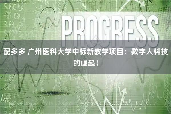 配多多 广州医科大学中标新教学项目：数字人科技的崛起！
