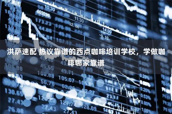 洪萨速配 热议靠谱的西点咖啡培训学校，学做咖啡哪家靠谱