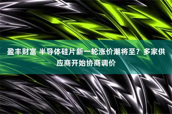 盈丰财富 半导体硅片新一轮涨价潮将至？多家供应商开始协商调价
