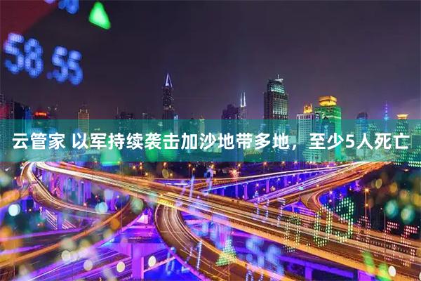 云管家 以军持续袭击加沙地带多地，至少5人死亡