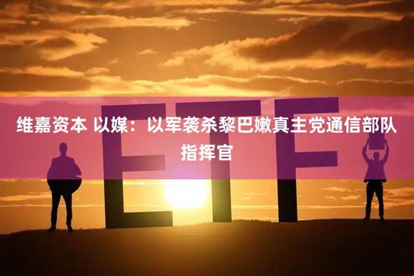 维嘉资本 以媒：以军袭杀黎巴嫩真主党通信部队指挥官