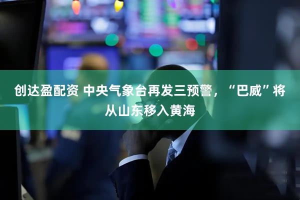 创达盈配资 中央气象台再发三预警，“巴威”将从山东移入黄海