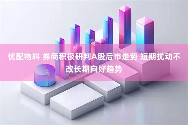 优配物料 券商积极研判A股后市走势 短期扰动不改长期向好趋势