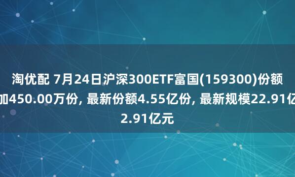 淘优配 7月24日沪深300ETF富国(159300)份额增加450.00万份, 最新份额4.55亿份, 最新规模22.91亿元