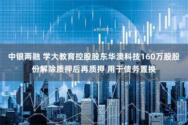 中银两融 学大教育控股股东华澳科技160万股股份解除质押后再质押 用于债务置换