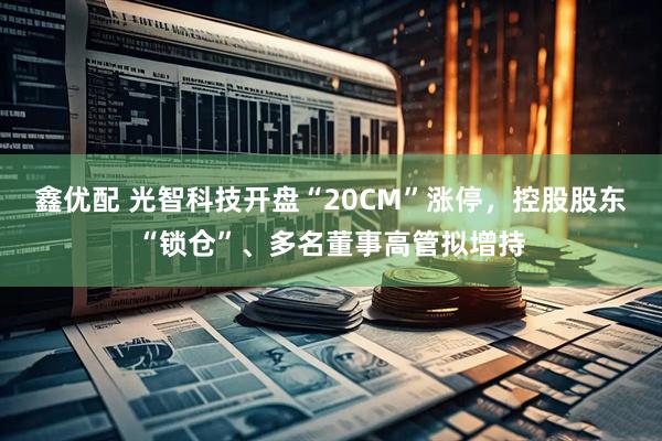 鑫优配 光智科技开盘“20CM”涨停，控股股东“锁仓”、多名董事高管拟增持